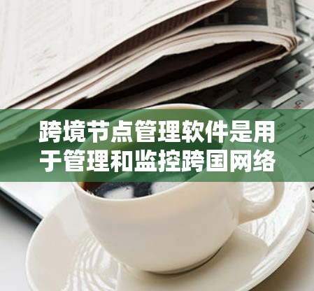 跨境节点管理软件是用于管理和监控跨国网络节点的工具，帮助企业确保数据安全、合规性和隐私。以下是对这一类软件的详细分析和建议