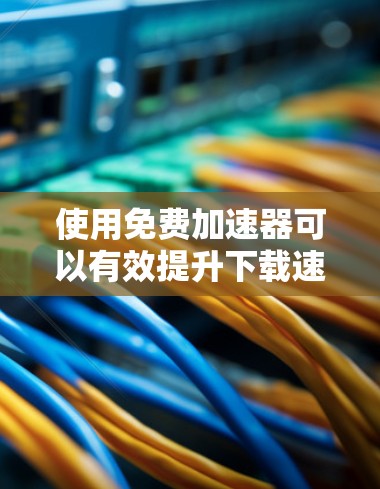 使用免费加速器可以有效提升下载速度，但需谨慎选择并注意潜在风险。以下是详细的步骤和注意事项