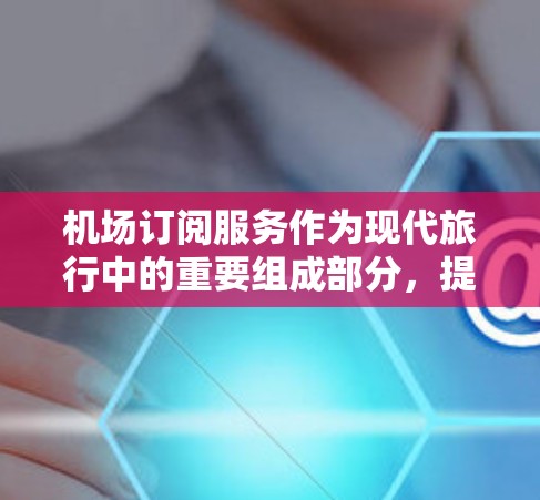 机场订阅服务作为现代旅行中的重要组成部分，提供了便利和舒适的体验。以下是对机场订阅服务体验的深入分析和建议