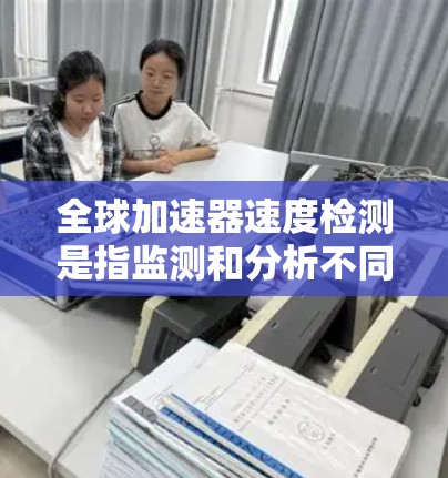 全球加速器速度检测是指监测和分析不同加速器在全球范围内的运行速度及其性能，以确保其高效、稳定运行。以下是对这一过程的详细分析