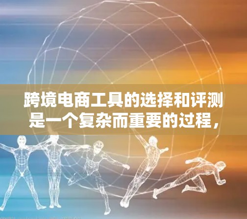 跨境电商工具的选择和评测是一个复杂而重要的过程，涉及多个方面的考虑。以下是对常见跨境电商工具的详细评测，帮助您做出明智的选择