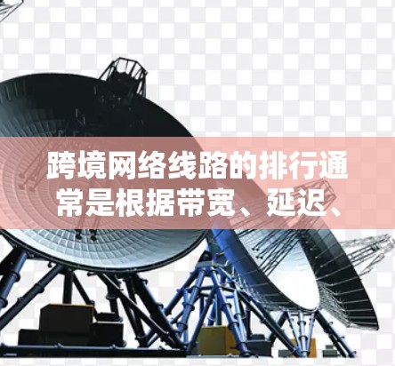 跨境网络线路的排行通常是根据带宽、延迟、稳定性、成本等多个因素来评估的。以下是一些常见的跨境网络线路类型及其特点
