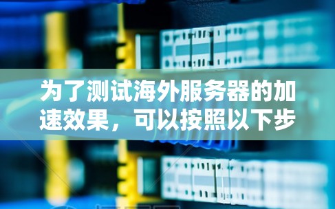 为了测试海外服务器的加速效果，可以按照以下步骤进行
