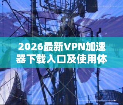 2026最新VPN加速器下载入口及使用体验分享