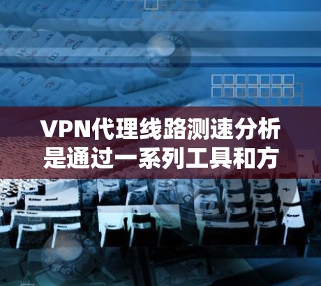 VPN代理线路测速分析是通过一系列工具和方法来评估VPN连接的性能，包括速度、稳定性、延迟和吞吐量等关键指标。以下是VPN代理线路测速分析的主要步骤和方法
