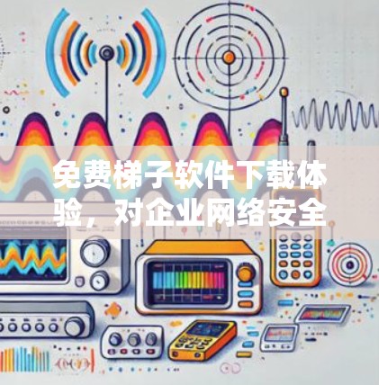 免费梯子软件下载体验，对企业网络安全的潜在威胁