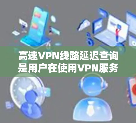 高速VPN线路延迟查询是用户在使用VPN服务时关注的一个重要问题，主要影响用户体验。以下是关于如何查询和优化VPN延迟的详细指南