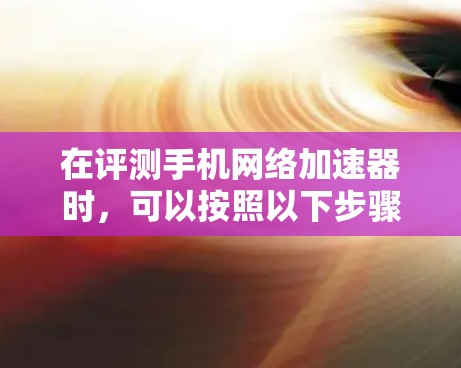 在评测手机网络加速器时，可以按照以下步骤进行，确保测试的全面性和客观性