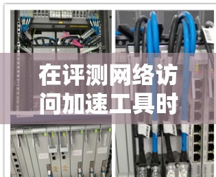 在评测网络访问加速工具时，可以按照以下步骤进行，确保全面且客观地分析其性能