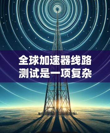 全球加速器线路测试是一项复杂而精密的工程过程，旨在评估高性能芯片设计的性能和可靠性。以下是对这一测试体验的详细分析