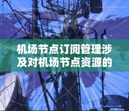 机场节点订阅管理涉及对机场节点资源的分配和管理，通常用于航空运营中。以下是一些关键点和建议