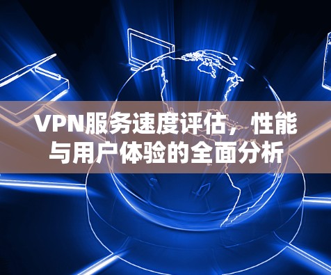VPN服务速度评估，性能与用户体验的全面分析