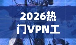 2026热门VPN工具推荐，安全、速度与隐私的全方位保障