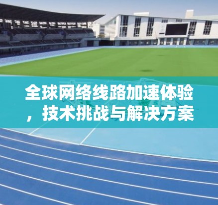 全球网络线路加速体验，技术挑战与解决方案