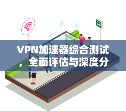 VPN加速器综合测试，全面评估与深度分析