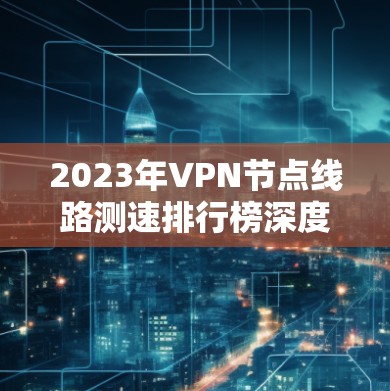 2023年VPN节点线路测速排行榜深度解析