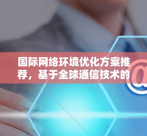 国际网络环境优化方案推荐，基于全球通信技术的创新应用