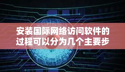 安装国际网络访问软件的过程可以分为几个主要步骤，每个步骤都需要仔细执行，以确保软件顺利安装并正常运行。以下是详细的安装指南