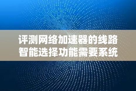 评测网络加速器的线路智能选择功能需要系统地规划和执行测试过程，以确保功能的有效性和优化潜力。以下是一个有条理的评测步骤指南