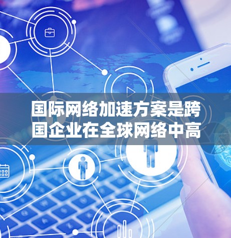 国际网络加速方案是跨国企业在全球网络中高效传输数据的关键策略，通过多种技术手段提升效率和性能。以下是对该方案的详细分析和总结