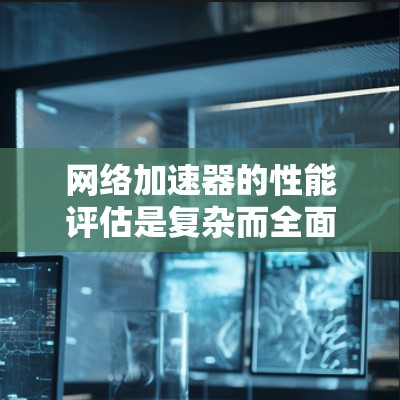 网络加速器的性能评估是复杂而全面的工程，涉及多个方面的测试和分析。以下是对这一过程的总结和建议