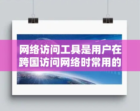 网络访问工具是用户在跨国访问网络时常用的工具，能够帮助用户突破地域限制，访问被限制的网站或资源。以下是一些常见的海外网络访问工具及其综合性能分析，供你参考