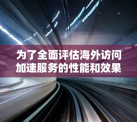 为了全面评估海外访问加速服务的性能和效果，以下是一个结构化的评测指南和结果总结