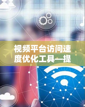 视频平台访问速度优化工具—提升用户体验的关键