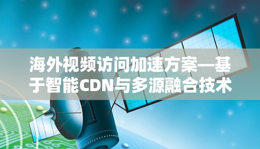 海外视频访问加速方案—基于智能CDN与多源融合技术的创新应用