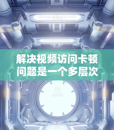 解决视频访问卡顿问题是一个多层次的优化过程，需要从网络、服务器、客户端等多个方面进行全面分析和优化。以下是一个有条理的解决方案