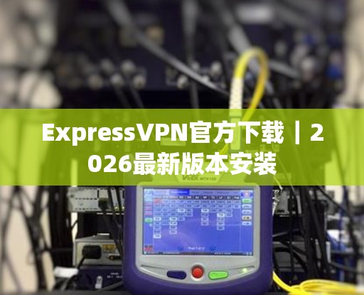 ExpressVPN官方下载｜2026最新版本安装