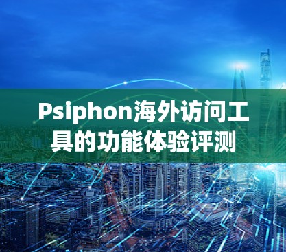 Psiphon海外访问工具的功能体验评测