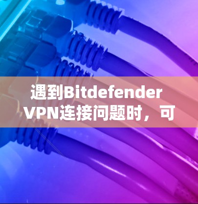 遇到Bitdefender VPN连接问题时，可以按照以下步骤逐步排查和解决