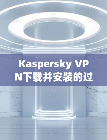 Kaspersky VPN下载并安装的过程相对简单，以下是详细的中文步骤指南