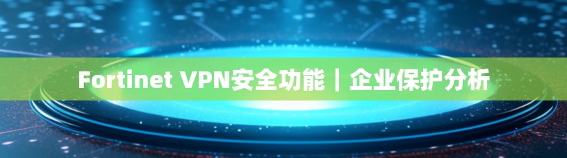 Fortinet VPN安全功能｜企业保护分析