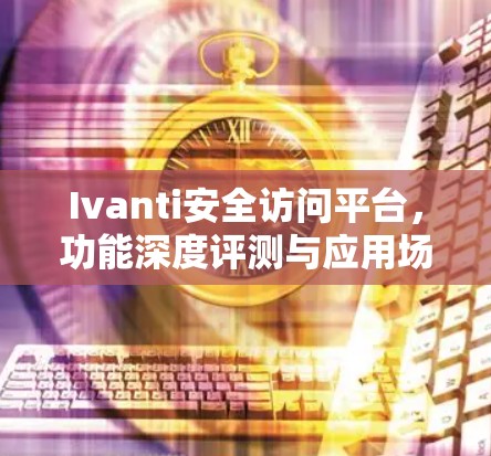 Ivanti安全访问平台，功能深度评测与应用场景分析