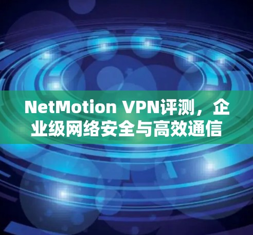 NetMotion VPN评测，企业级网络安全与高效通信的最佳选择