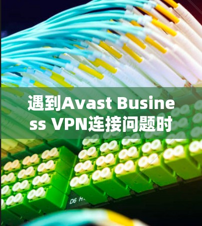 遇到Avast Business VPN连接问题时，可以按照以下步骤逐步排查和解决