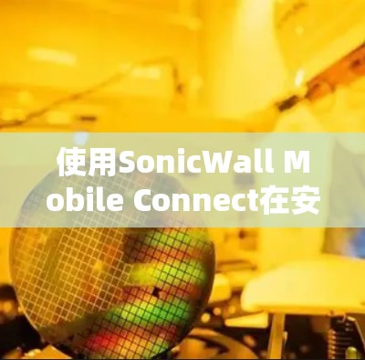 使用SonicWall Mobile Connect在安卓设备上进行连接和管理，步骤如下