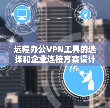 远程办公VPN工具的选择和企业连接方案设计是一个复杂而重要的任务，涉及多个方面的考量。以下是一个结构化的总结，帮助您全面理解并实施有效的解决方案