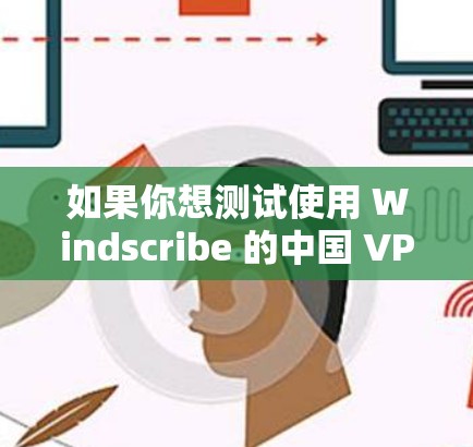 如果你想测试使用 Windscribe 的中国 VPN 服务器来访问海外网站或内容，以下是一些步骤和方法，可以帮助你测试其效果