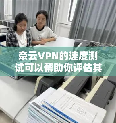 奈云VPN的速度测试可以帮助你评估其网络性能，以下是一些关于奈云VPN速度测试的分析和建议