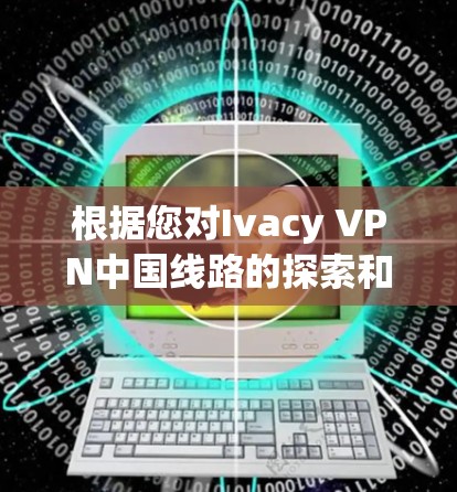 根据您对Ivacy VPN中国线路的探索和测试，以下是对该VPN服务的详细分析和总结，帮助您做出明智的选择