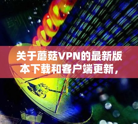 关于蘑菇VPN的最新版本下载和客户端更新，以下是一些详细的步骤和建议