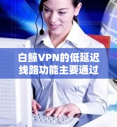 白鲸VPN的低延迟线路功能主要通过选择靠近用户的服务器，减少数据传输时间，从而提升游戏运行速度和体验。以下是对该功能的详细分析和总结
