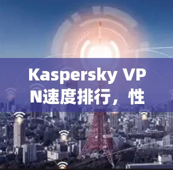 Kaspersky VPN速度排行，性能分析与测试结果