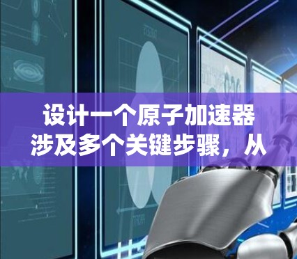 设计一个原子加速器涉及多个关键步骤，从初始选择材料和设计到最终的优化和维护。以下是系统化的步骤指南