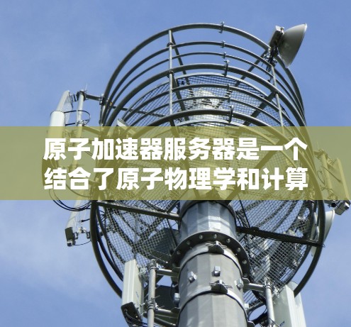 原子加速器服务器是一个结合了原子物理学和计算机技术的概念，具体含义可能因上下文而异。以下是一些可能的解释