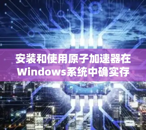 安装和使用原子加速器在Windows系统中确实存在一定的挑战，但通过以下步骤可以系统地解决问题