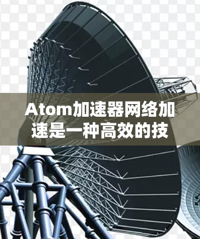Atom加速器网络加速是一种高效的技术，旨在解决数据中心和云计算环境中的网络性能瓶颈。以下是对其概念、工作原理和应用的详细总结